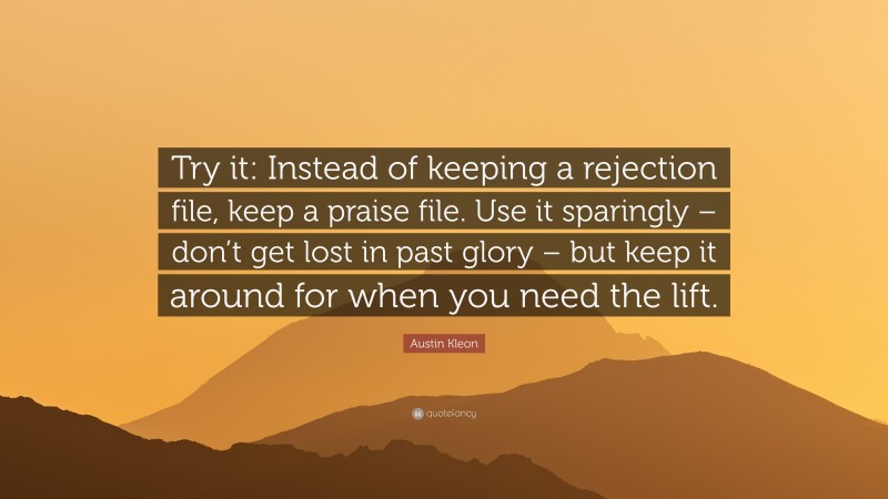 Austin Kleon Quote: “Try it: Instead of keeping a rejection file, keep a praise file. Use it sparingly – don’t get lost in past glory – but keep it around for when you need the lift.”