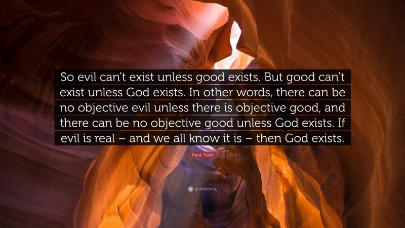 Frank Turek Quote: “So evil can’t exist unless good exists. But good can’t exist unless God exists. In other words, there can be no objective evil unless there is objective good, and there can be no objective good unless God exists. If evil is real – and we all know it is – then God exists.”