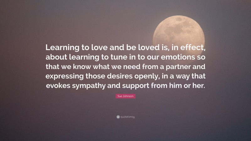 Sue Johnson Quote: “Learning to love and be loved is, in effect, about learning to tune in to our emotions so that we know what we need from a partner and expressing those desires openly, in a way that evokes sympathy and support from him or her.”