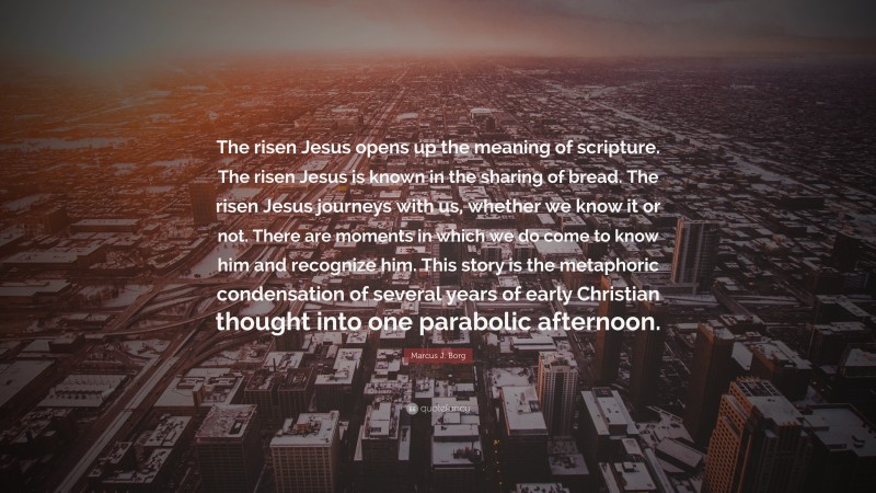 Marcus J. Borg Quote: “The risen Jesus opens up the meaning of scripture. The risen Jesus is known in the sharing of bread. The risen Jesus journeys with us, whether we know it or not. There are moments in which we do come to know him and recognize him. This story is the metaphoric condensation of several years of early Christian thought into one parabolic afternoon.”