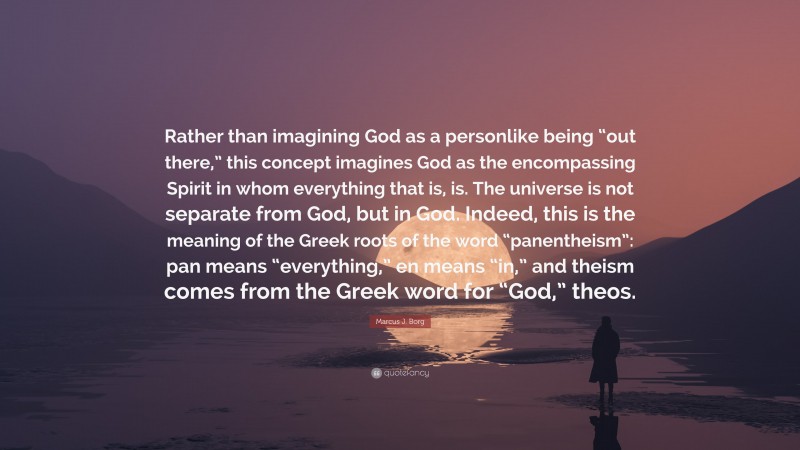 Marcus J. Borg Quote: “Rather than imagining God as a personlike being “out there,” this concept imagines God as the encompassing Spirit in whom everything that is, is. The universe is not separate from God, but in God. Indeed, this is the meaning of the Greek roots of the word “panentheism”: pan means “everything,” en means “in,” and theism comes from the Greek word for “God,” theos.”