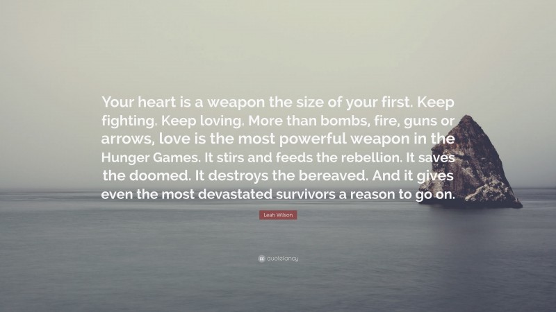 Leah Wilson Quote: “Your heart is a weapon the size of your first. Keep fighting. Keep loving. More than bombs, fire, guns or arrows, love is the most powerful weapon in the Hunger Games. It stirs and feeds the rebellion. It saves the doomed. It destroys the bereaved. And it gives even the most devastated survivors a reason to go on.”