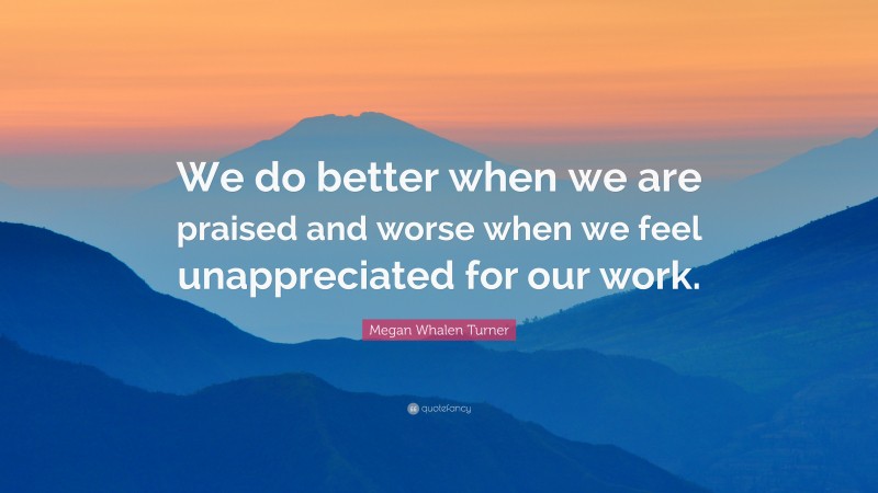 Megan Whalen Turner Quote: “We do better when we are praised and worse when we feel unappreciated for our work.”