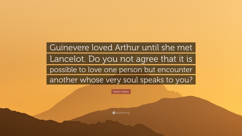 Karen Essex Quote: “Guinevere loved Arthur until she met Lancelot. Do you not agree that it is possible to love one person but encounter another whose very soul speaks to you?”