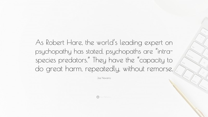 Joe Navarro Quote: “As Robert Hare, the world’s leading expert on psychopathy has stated, psychopaths are “intra-species predators.” They have the “capacity to do great harm, repeatedly, without remorse.”
