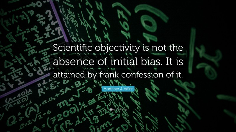 Mortimer J. Adler Quote: “Scientific objectivity is not the absence of initial bias. It is attained by frank confession of it.”