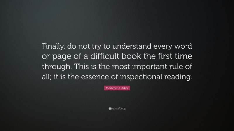 Mortimer J. Adler Quote: “Finally, do not try to understand every word or page of a difficult book the first time through. This is the most important rule of all; it is the essence of inspectional reading.”