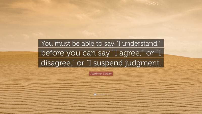 Mortimer J. Adler Quote: “You must be able to say “I understand,” before you can say “I agree,” or “I disagree,” or “I suspend judgment.”