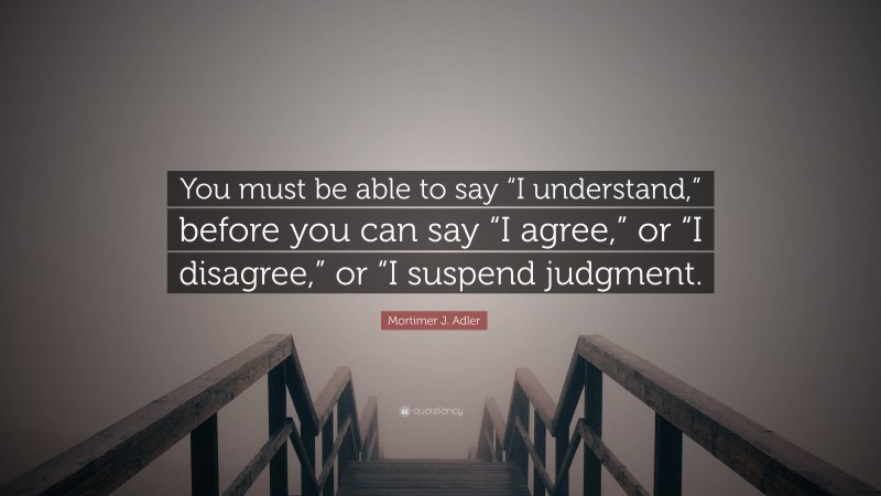 Mortimer J. Adler Quote: “You must be able to say “I understand,” before you can say “I agree,” or “I disagree,” or “I suspend judgment.”