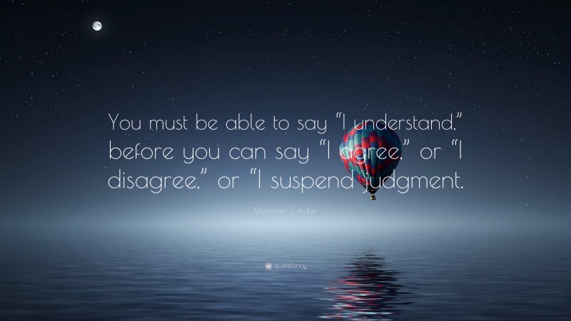 Mortimer J. Adler Quote: “You must be able to say “I understand,” before you can say “I agree,” or “I disagree,” or “I suspend judgment.”