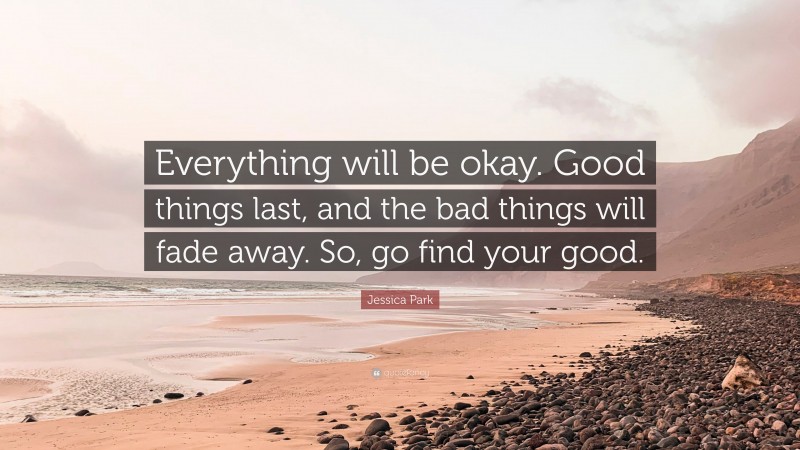 Jessica Park Quote: “Everything will be okay. Good things last, and the bad things will fade away. So, go find your good.”