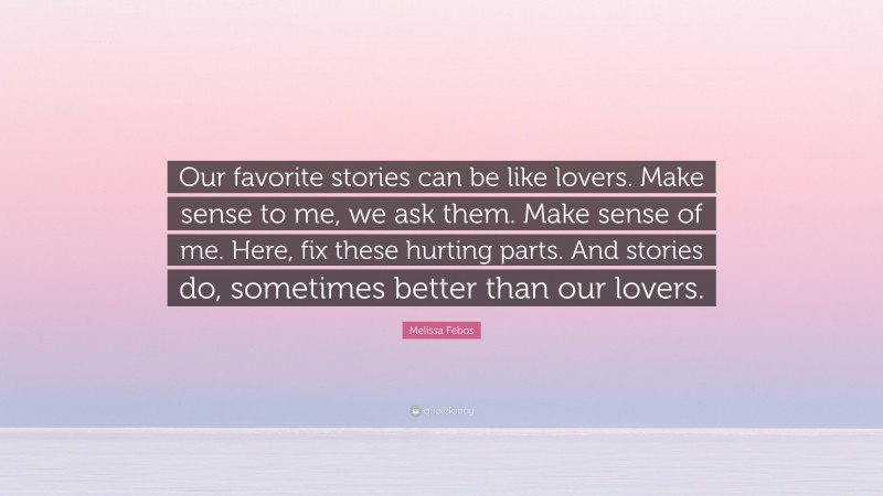 Melissa Febos Quote: “Our favorite stories can be like lovers. Make sense to me, we ask them. Make sense of me. Here, fix these hurting parts. And stories do, sometimes better than our lovers.”