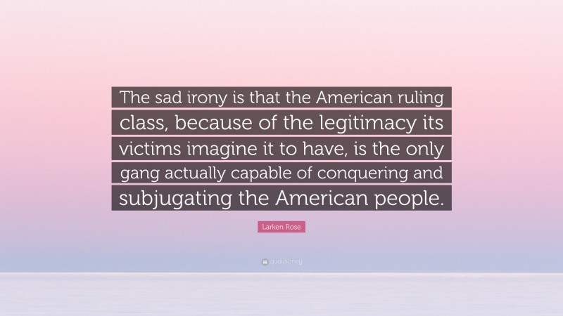 Larken Rose Quote: “The sad irony is that the American ruling class, because of the legitimacy its victims imagine it to have, is the only gang actually capable of conquering and subjugating the American people.”