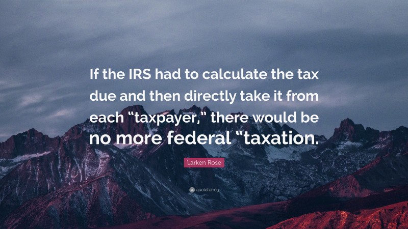 Larken Rose Quote: “If the IRS had to calculate the tax due and then directly take it from each “taxpayer,” there would be no more federal “taxation.”