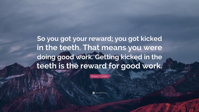 Robert Coram Quote: “So you got your reward; you got kicked in the teeth. That means you were doing good work. Getting kicked in the teeth is the reward for good work.”