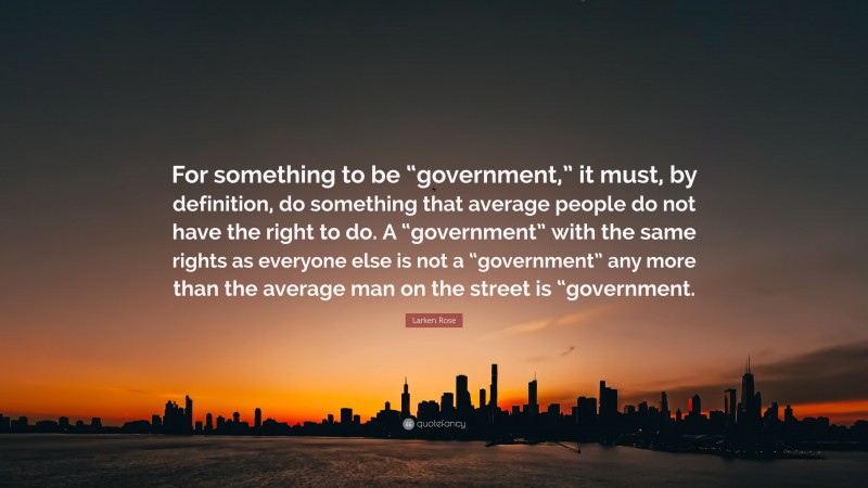 Larken Rose Quote: “For something to be “government,” it must, by definition, do something that average people do not have the right to do. A “government” with the same rights as everyone else is not a “government” any more than the average man on the street is “government.”