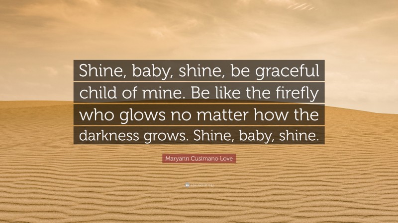 Maryann Cusimano Love Quote: “Shine, baby, shine, be graceful child of mine. Be like the firefly who glows no matter how the darkness grows. Shine, baby, shine.”