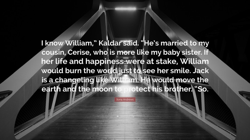 Ilona Andrews Quote: “I know William,” Kaldar said. “He’s married to my cousin, Cerise, who is more like my baby sister. If her life and happiness were at stake, William would burn the world just to see her smile. Jack is a changeling like William. He would move the earth and the moon to protect his brother. “So.”