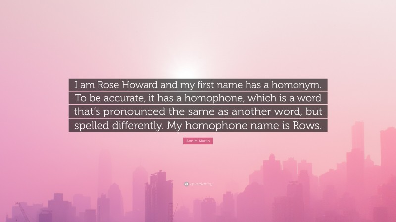 Ann M. Martin Quote: “I am Rose Howard and my first name has a homonym. To be accurate, it has a homophone, which is a word that’s pronounced the same as another word, but spelled differently. My homophone name is Rows.”