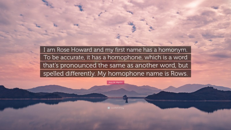 Ann M. Martin Quote: “I am Rose Howard and my first name has a homonym. To be accurate, it has a homophone, which is a word that’s pronounced the same as another word, but spelled differently. My homophone name is Rows.”