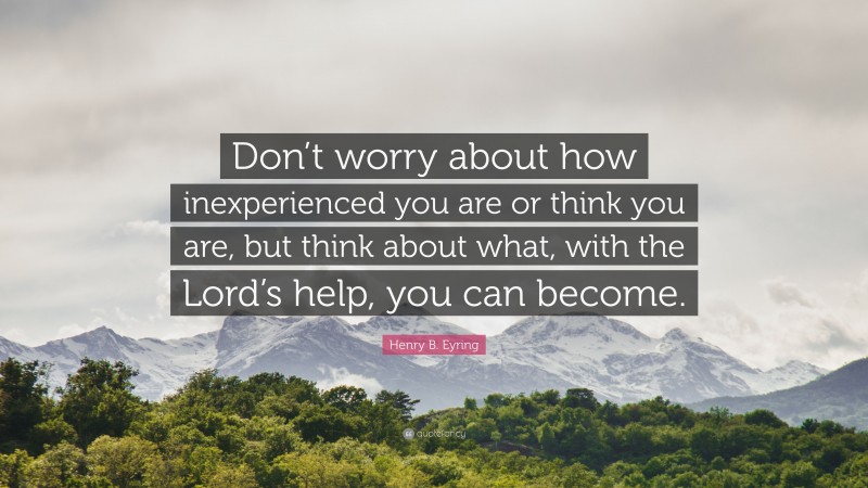 Henry B. Eyring Quote: “Don’t worry about how inexperienced you are or think you are, but think about what, with the Lord’s help, you can become.”