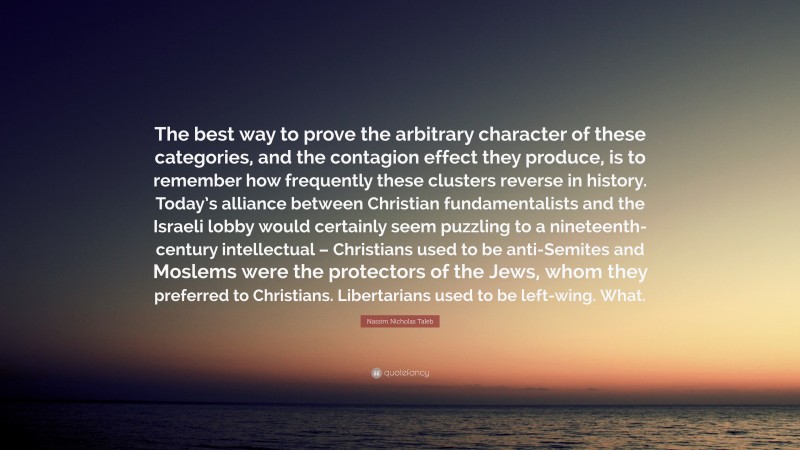 Nassim Nicholas Taleb Quote: “The best way to prove the arbitrary character of these categories, and the contagion effect they produce, is to remember how frequently these clusters reverse in history. Today’s alliance between Christian fundamentalists and the Israeli lobby would certainly seem puzzling to a nineteenth-century intellectual – Christians used to be anti-Semites and Moslems were the protectors of the Jews, whom they preferred to Christians. Libertarians used to be left-wing. What.”