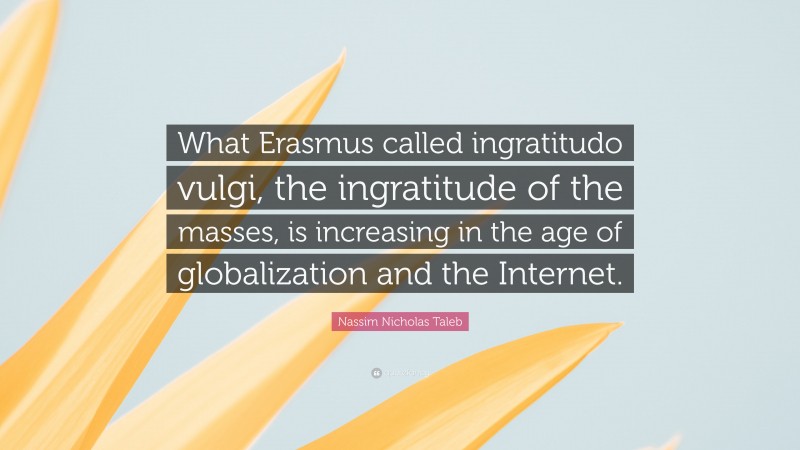 Nassim Nicholas Taleb Quote: “What Erasmus called ingratitudo vulgi, the ingratitude of the masses, is increasing in the age of globalization and the Internet.”