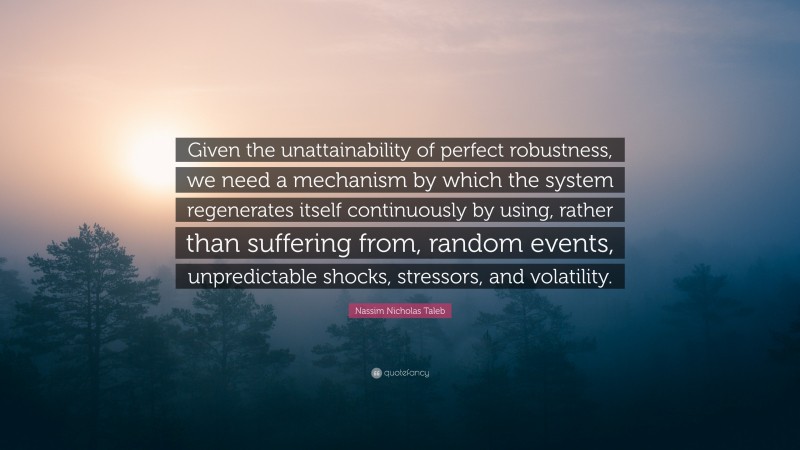 Nassim Nicholas Taleb Quote: “Given the unattainability of perfect robustness, we need a mechanism by which the system regenerates itself continuously by using, rather than suffering from, random events, unpredictable shocks, stressors, and volatility.”