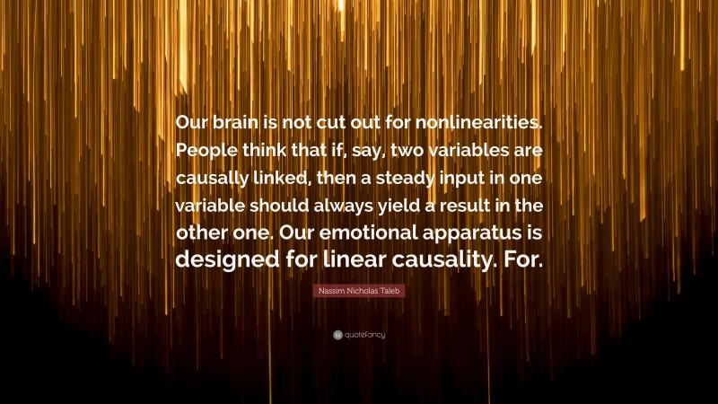 Nassim Nicholas Taleb Quote: “Our brain is not cut out for nonlinearities. People think that if, say, two variables are causally linked, then a steady input in one variable should always yield a result in the other one. Our emotional apparatus is designed for linear causality. For.”