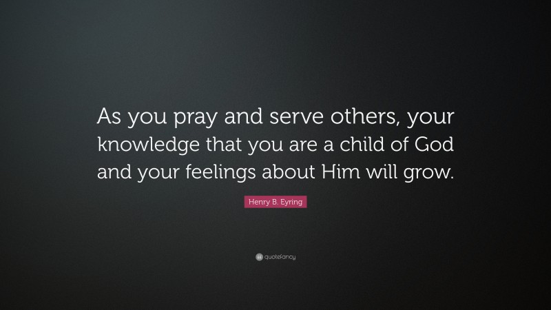 Henry B. Eyring Quote: “As you pray and serve others, your knowledge that you are a child of God and your feelings about Him will grow.”