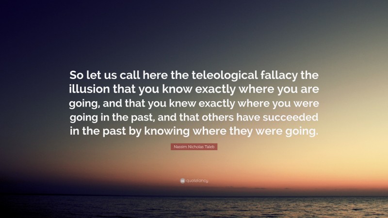 Nassim Nicholas Taleb Quote: “So let us call here the teleological fallacy the illusion that you know exactly where you are going, and that you knew exactly where you were going in the past, and that others have succeeded in the past by knowing where they were going.”