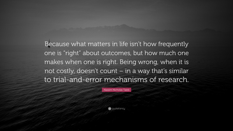 Nassim Nicholas Taleb Quote: “Because what matters in life isn’t how frequently one is “right” about outcomes, but how much one makes when one is right. Being wrong, when it is not costly, doesn’t count – in a way that’s similar to trial-and-error mechanisms of research.”