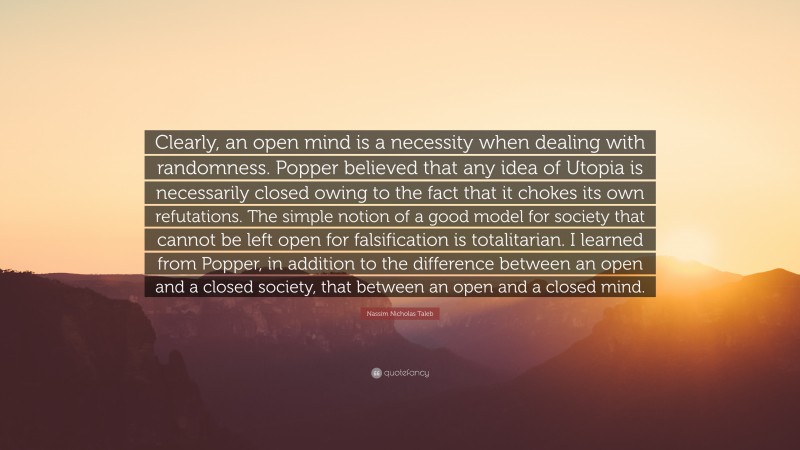 Nassim Nicholas Taleb Quote: “Clearly, an open mind is a necessity when dealing with randomness. Popper believed that any idea of Utopia is necessarily closed owing to the fact that it chokes its own refutations. The simple notion of a good model for society that cannot be left open for falsification is totalitarian. I learned from Popper, in addition to the difference between an open and a closed society, that between an open and a closed mind.”