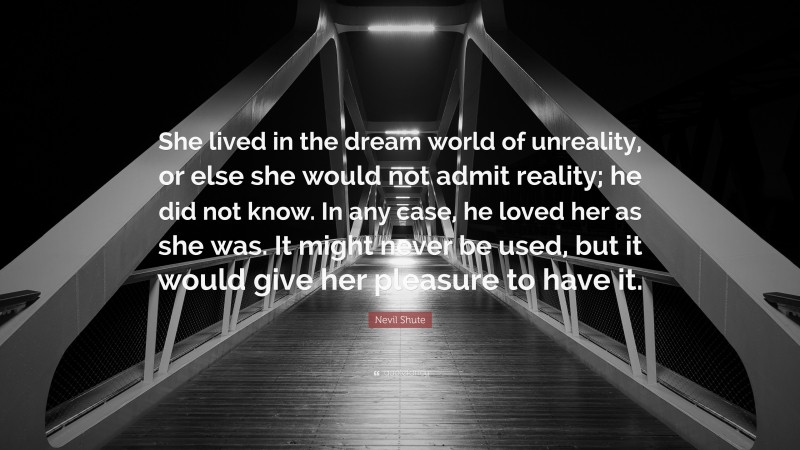Nevil Shute Quote: “She lived in the dream world of unreality, or else she would not admit reality; he did not know. In any case, he loved her as she was. It might never be used, but it would give her pleasure to have it.”