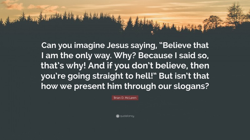 Brian D. McLaren Quote: “Can you imagine Jesus saying, “Believe that I am the only way. Why? Because I said so, that’s why! And if you don’t believe, then you’re going straight to hell!” But isn’t that how we present him through our slogans?”