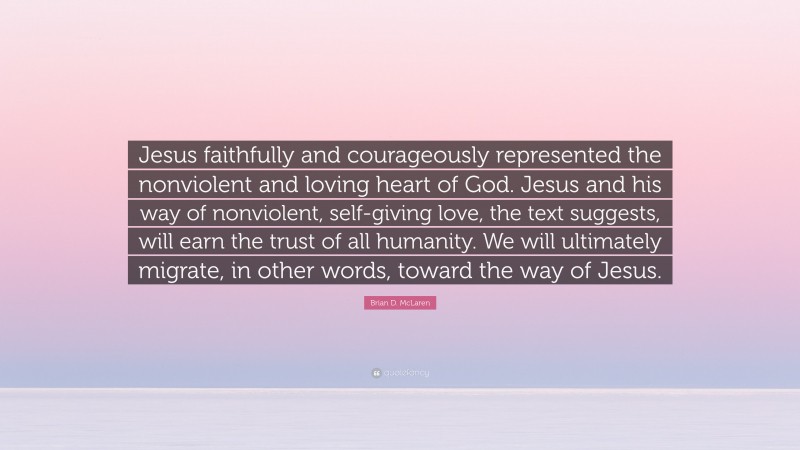 Brian D. McLaren Quote: “Jesus faithfully and courageously represented the nonviolent and loving heart of God. Jesus and his way of nonviolent, self-giving love, the text suggests, will earn the trust of all humanity. We will ultimately migrate, in other words, toward the way of Jesus.”