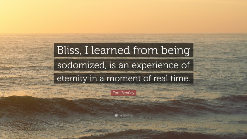 Toni Bentley Quote: “Bliss, I learned from being sodomized, is an experience of eternity in a moment of real time.”