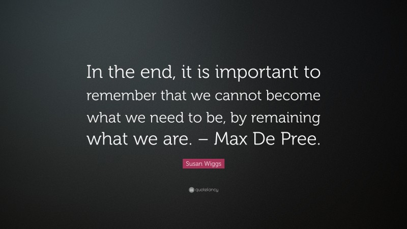 Susan Wiggs Quote: “In the end, it is important to remember that we cannot become what we need to be, by remaining what we are. – Max De Pree.”
