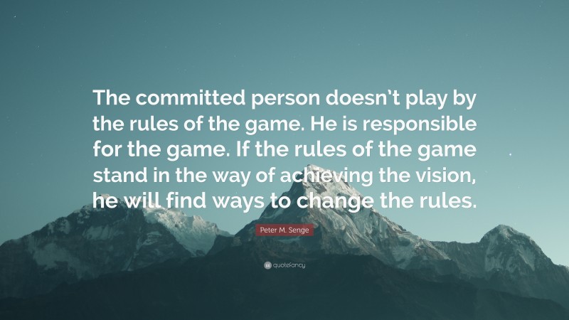 Peter M. Senge Quote: “The committed person doesn’t play by the rules of the game. He is responsible for the game. If the rules of the game stand in the way of achieving the vision, he will find ways to change the rules.”