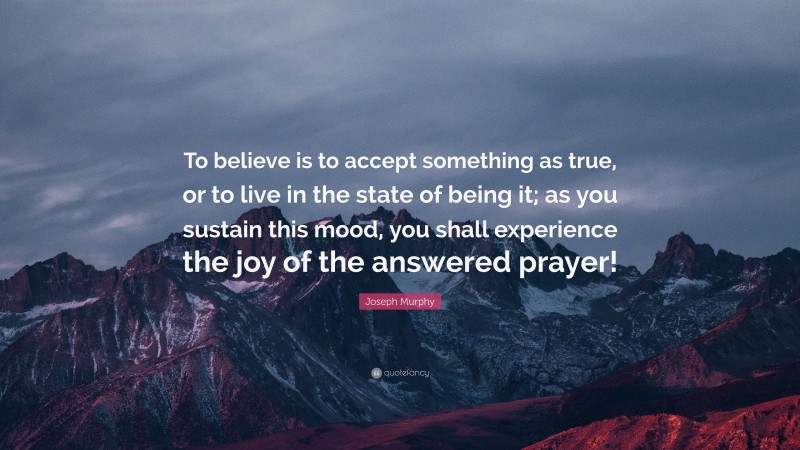 Joseph Murphy Quote: “To believe is to accept something as true, or to live in the state of being it; as you sustain this mood, you shall experience the joy of the answered prayer!”