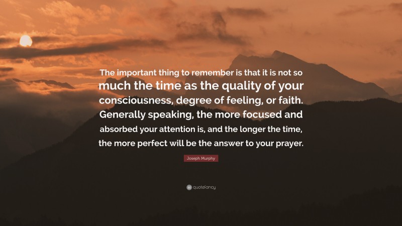 Joseph Murphy Quote: “The important thing to remember is that it is not so much the time as the quality of your consciousness, degree of feeling, or faith. Generally speaking, the more focused and absorbed your attention is, and the longer the time, the more perfect will be the answer to your prayer.”