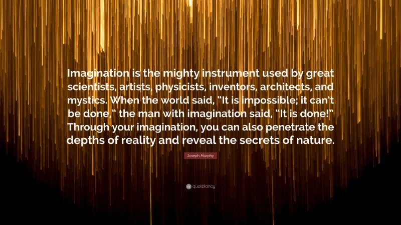 Joseph Murphy Quote: “Imagination is the mighty instrument used by great scientists, artists, physicists, inventors, architects, and mystics. When the world said, “It is impossible; it can’t be done,” the man with imagination said, “It is done!” Through your imagination, you can also penetrate the depths of reality and reveal the secrets of nature.”