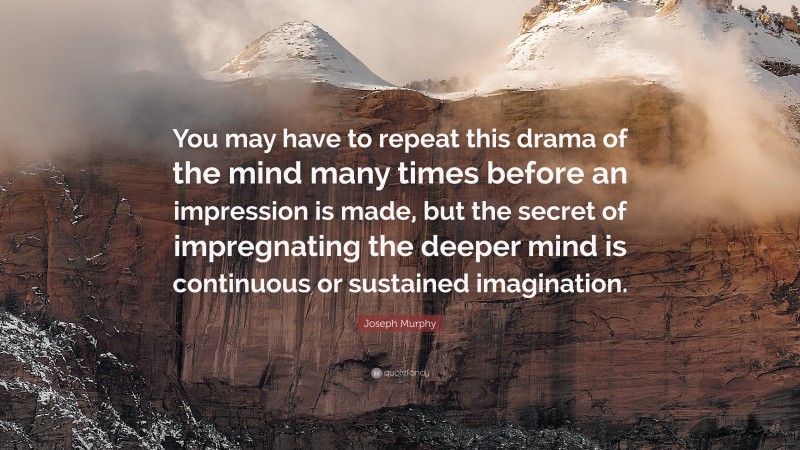 Joseph Murphy Quote: “You may have to repeat this drama of the mind many times before an impression is made, but the secret of impregnating the deeper mind is continuous or sustained imagination.”