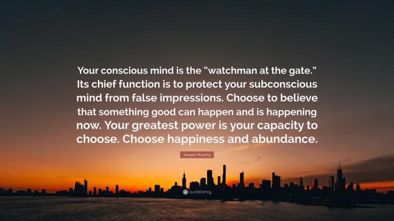 Joseph Murphy Quote: “Your conscious mind is the “watchman at the gate.” Its chief function is to protect your subconscious mind from false impressions. Choose to believe that something good can happen and is happening now. Your greatest power is your capacity to choose. Choose happiness and abundance.”