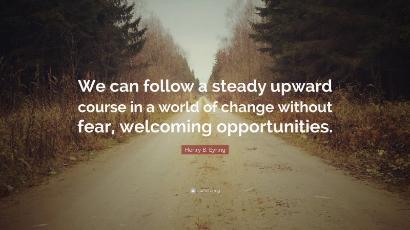 Henry B. Eyring Quote: “We can follow a steady upward course in a world of change without fear, welcoming opportunities.”