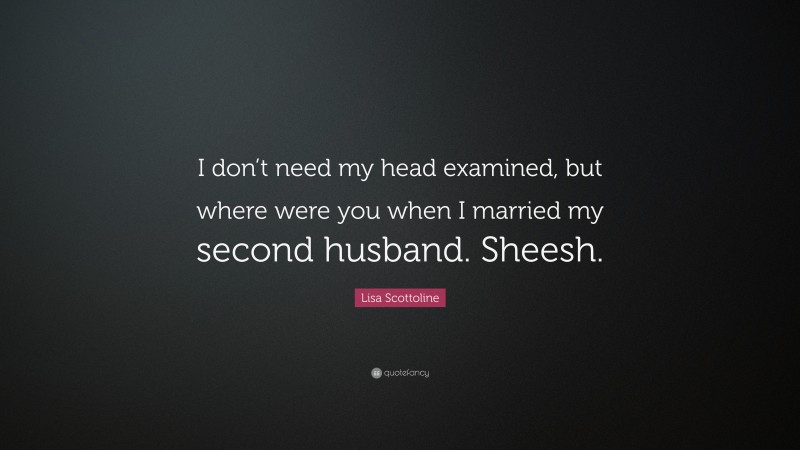 Lisa Scottoline Quote: “I don’t need my head examined, but where were you when I married my second husband. Sheesh.”