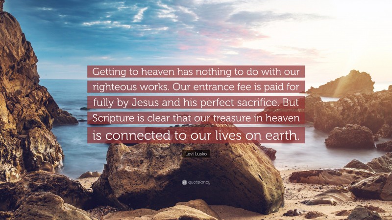 Levi Lusko Quote: “Getting to heaven has nothing to do with our righteous works. Our entrance fee is paid for fully by Jesus and his perfect sacrifice. But Scripture is clear that our treasure in heaven is connected to our lives on earth.”