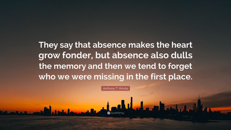 Anthony T. Hincks Quote: “They say that absence makes the heart grow fonder, but absence also dulls the memory and then we tend to forget who we were missing in the first place.”