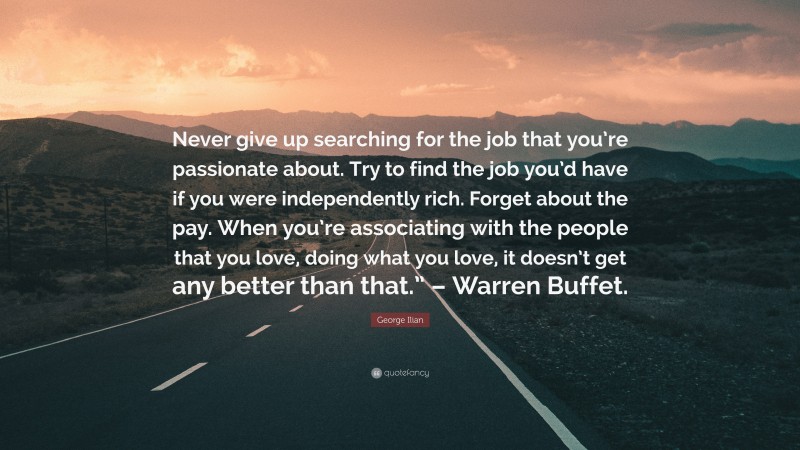 George Ilian Quote: “Never give up searching for the job that you’re passionate about. Try to find the job you’d have if you were independently rich. Forget about the pay. When you’re associating with the people that you love, doing what you love, it doesn’t get any better than that.” – Warren Buffet.”