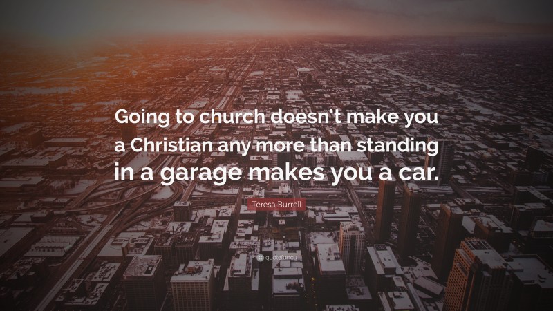 Teresa Burrell Quote: “Going to church doesn’t make you a Christian any more than standing in a garage makes you a car.”